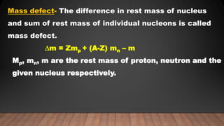 Mass defect- The difference in rest mass of nucleus
and sum of rest mass of individual nucleons is called
mass defect.
∆m = Zmp + (A-Z) mn – m
Mp, mn, m are the rest mass of proton, neutron and the
given nucleus respectively.
 