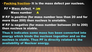 • Packing fraction- It is the mass defect per nucleon.
P.f = Mass defect = ∆m
Mass number A
If P.F is positive (for mass number less than 20 and for
more than 200) then nucleus is unstable.
If P.F is negative (for mass number between 20 to 200)
then nucleus is stable.
Thus it indicates some mass has been converted into
energy which binds the nucleon togeather and so the
nucleus is stable. Thus PF is directly related to the
availability of Nuclear energy.
 