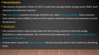 Thermal Neutron
• The neutron produced in fission of 235 U nuclei have average kinetic energy nearly 2MeV. Such
neutrons are called fast neutrons.
• The slow moving neutrons of energy 0.0235eV are called thermal neutrons. These neutrons
have velocity nearly 2200m/s which are the random velocities of atoms and molecules at room
temperature.
 Moderator-
• Any substance that is used to slow down the fast moving neutrons to thermal energy
(0.0235eV) is called moderator. The commonly used moderator are water, heavy water(D2O),
graphite and Beryllium.
• It Slows down neutron by elastic collisions also by removing neutron from system by absorbing
them.
 
