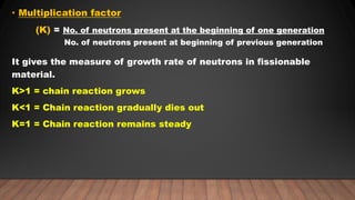 • Multiplication factor
(K) = No. of neutrons present at the beginning of one generation
No. of neutrons present at beginning of previous generation
It gives the measure of growth rate of neutrons in fissionable
material.
K>1 = chain reaction grows
K<1 = Chain reaction gradually dies out
K=1 = Chain reaction remains steady
 