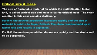 Critical size & mass-
The size of fissionable material for which the multiplication factor
k=1, is called critical size and mass is called critical mass. The chain
reaction in this case remains stationary.
For K>1 the neutron population increases rapidly and the size of
material is said to be Super Critical. The chain reaction build up at
faster rate and results in explosion.
For K<1 the neutron population decreases rapidly and the size is said
to be Subcritical.
 