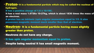• Proton- It is a fundamental particle which may be called the nucleus of
hydrogen.
It has a positive charge of 1.6 x 10-19C.
It has a rest mass 1.6726x 10-27kg, which is about 1836 times the mass of
an electron.
A proton has an intrinsic (spin angular momentum equal to 1/2. It also
possesses magnetic moment much smaller than that of electron.
• Neutron- It is a fundamental particle having mass slightly
greater than proton.
• Neutrons do not have any charge.
• It has spin angular momentum equal to proton.
• Despite being neutral it has small magnetic moment.
 