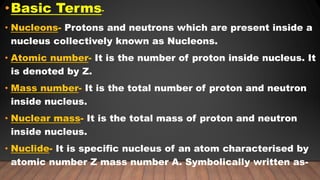 •Basic Terms-
• Nucleons- Protons and neutrons which are present inside a
nucleus collectively known as Nucleons.
• Atomic number- It is the number of proton inside nucleus. It
is denoted by Z.
• Mass number- It is the total number of proton and neutron
inside nucleus.
• Nuclear mass- It is the total mass of proton and neutron
inside nucleus.
• Nuclide- It is specific nucleus of an atom characterised by
atomic number Z mass number A. Symbolically written as-
 