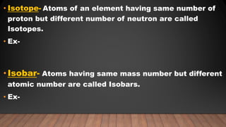 • Isotope- Atoms of an element having same number of
proton but different number of neutron are called
Isotopes.
• Ex-
•Isobar- Atoms having same mass number but different
atomic number are called Isobars.
• Ex-
 