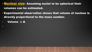 • Nuclear size- Assuming nuclei to be spherical their
volumes can be estimated.
• Experimental observation shows that volume of nucleus is
directly proportional to the mass number.
• Volume ἀ A
•
 