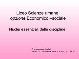 Liceo Scienze umane  opzione  Economico –sociale Nuclei essenziali delle discipline   Prof.ssa Agata Lentini  Liceo “G. Lombardo Radice” Catania, 18/02/2010 