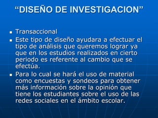 “DISEÑO DE INVESTIGACION”

   Transaccional
   Este tipo de diseño ayudara a efectuar el
    tipo de análisis que queremos lograr ya
    que en los estudios realizados en cierto
    periodo es referente al cambio que se
    efectúa.
   Para lo cual se hará el uso de material
    como encuestas y sondeos para obtener
    más información sobre la opinión que
    tiene los estudiantes sobre el uso de las
    redes sociales en el ámbito escolar.
 