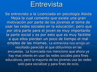 Entrevista
Se entrevisto a la Licenciada en psicología Aleida
    Mejia la cual comento que existe una gran
 motivación por parte de los jóvenes al tema de
usar las redes sociales en la educación; pero que
 por otra parte para el joven es muy importante
la parte social y es por esto que es muy factible
   a que ellos pierdan un poco de tiempo el mal
 empleo de las mismas. La entrevista nos arroja un
      resultado parecido al que obtuvimos en las
  encuestas. La licenciada nos menciono que ahora ya
  hay mas interés en usar las redes sociales para fines
educativos, pero la mayoría de los jóvenes usa las redes
        solo para socializar y para fines de ocio.
 