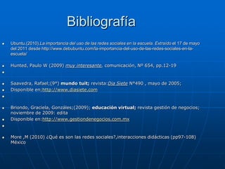 Bibliografía
   Ubuntu.(2010).La importancia del uso de las redes sociales en la escuela. Extraído el 17 de mayo
    del 2011 desde http://www.debubuntu.com/la-importancia-del-uso-de-las-redes-sociales-en-la-
    escuela/

   Hunted, Paulo W (2009) muy interesante, comunicación, Nº 654, pp.12-19




   Saavedra, Rafael;(9°) mundo tuit; revista:Dia Siete N°490 , mayo de 2005;
   Disponible en;http://www.diasiete.com




   Briondo, Graciela, Gonzáles;(2009); educación virtual; revista gestión de negocios;
    noviembre de 2009: edita
   Disponible en:http://www.gestiondenegocios.com.mx




   More ,M (2010) ¿Qué es son las redes sociales?,interacciones didácticas (pp97-108)
    México
 