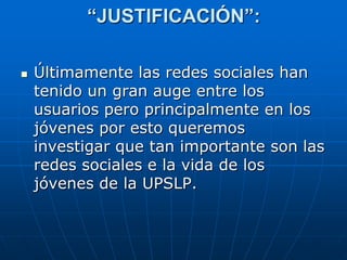 “JUSTIFICACIÓN”:

   Últimamente las redes sociales han
    tenido un gran auge entre los
    usuarios pero principalmente en los
    jóvenes por esto queremos
    investigar que tan importante son las
    redes sociales e la vida de los
    jóvenes de la UPSLP.
 
