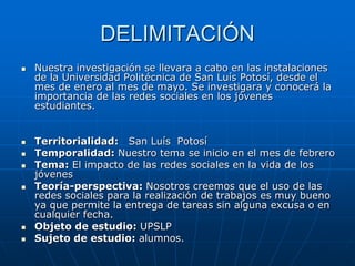 DELIMITACIÓN
   Nuestra investigación se llevara a cabo en las instalaciones
    de la Universidad Politécnica de San Luís Potosí, desde el
    mes de enero al mes de mayo. Se investigara y conocerá la
    importancia de las redes sociales en los jóvenes
    estudiantes.


   Territorialidad: San Luís Potosí
   Temporalidad: Nuestro tema se inicio en el mes de febrero
   Tema: El impacto de las redes sociales en la vida de los
    jóvenes
   Teoría-perspectiva: Nosotros creemos que el uso de las
    redes sociales para la realización de trabajos es muy bueno
    ya que permite la entrega de tareas sin alguna excusa o en
    cualquier fecha.
   Objeto de estudio: UPSLP
   Sujeto de estudio: alumnos.
 