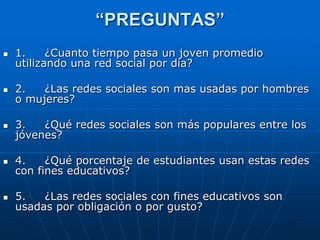 “PREGUNTAS”
   1.     ¿Cuanto tiempo pasa un joven promedio
    utilizando una red social por día?

   2.   ¿Las redes sociales son mas usadas por hombres
    o mujeres?

   3.   ¿Qué redes sociales son más populares entre los
    jóvenes?

   4.    ¿Qué porcentaje de estudiantes usan estas redes
    con fines educativos?

   5.   ¿Las redes sociales con fines educativos son
    usadas por obligación o por gusto?
 