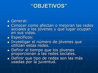 “OBJETIVOS”

   General:
   Conocer como afectan o mejoran las redes
    sociales a los jóvenes y que lugar ocupan
    en sus vidas.
   Específicos:
   Investigar el número de jóvenes que
    utilizan estas redes.
   Definir el tiempo que los jóvenes
    proporcionan a las redes sociales.
   Definir que tipo de redes son las más
    usadas por la juventud.
 