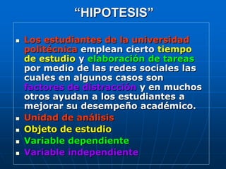 “HIPOTESIS”

   Los estudiantes de la universidad
    politécnica emplean cierto tiempo
    de estudio y elaboración de tareas
    por medio de las redes sociales las
    cuales en algunos casos son
    factores de distracción y en muchos
    otros ayudan a los estudiantes a
    mejorar su desempeño académico.
   Unidad de análisis
   Objeto de estudio
   Variable dependiente
   Variable independiente
 