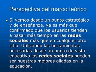 Perspectiva del marco teórico
   Si vemos desde un punto estratégico
    y de enseñanza, ya es más que
    confirmado que los usuarios tienden
    a pasar más tiempo en las redes
    sociales más que en cualquier otro
    sitio. Utilizando las herramientas
    necesarias desde un punto de vista
    educativo las redes sociales pueden
    ser nuestras mejores aliadas en la
    educación.
 