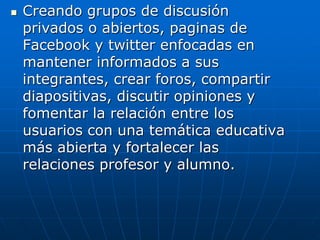    Creando grupos de discusión
    privados o abiertos, paginas de
    Facebook y twitter enfocadas en
    mantener informados a sus
    integrantes, crear foros, compartir
    diapositivas, discutir opiniones y
    fomentar la relación entre los
    usuarios con una temática educativa
    más abierta y fortalecer las
    relaciones profesor y alumno.
 