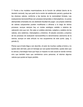 7- Frente a los modelos maximizadores de la función de utilidad (teoría de la
decisión racional), hay que partir de la noción de satisfacción parcial y gradual de
los diversos valores, conforme a las teorías de la racionalidad limitada. Las
evaluaciones tecnocientíficas son procesos temporales e intersubjetivos, no juicios
atemporales emanados de una abstracta facultad de juzgar. Los propios sistemas
de valores subyacentes pueden modificarse o afinarse a lo largo de dichos
procesos, aunque siempre hay un núcleo axiológico estable o sistema de
valoración sine qua non. No cabe un análisis atomista, subjetivo y estático de los
valores, sino sistémico, intersubjetivo y dinámico. Al estudio concreto y empírico
de los procesos de evaluación tecnocientífica lo denominamos axionomía de la
ciencia, aunque en este artículo no nos ocuparemos de este punto. (pag. 3,
párrafo 2).

Pienso que el texto llega a ser aburrido, el autor da muchas vueltas al tema y no
queda claro del todo, pero el mensaje aun asi queda transmitido, queda claro que
la ciencia y tecnología hace que haya un impacto no solo social en donde vivimos
sino que también hace que cambiemos como personas, al retomar algunos
valores que quizás se hayan perdido.
 