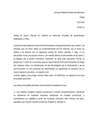 Enrique Rafael Arredondo Martínez

                                                                            ITEM

                                                                         E12-272

                                                                         13-02-12



Josep M. Duart, Educar en valores en entornos virtuales de aprendizaje:
realidades y mitos.


La lectura trata sobre la nueva forma de educar a las generaciones que vienen y el
impacto que se tiene sobre el comportamiento de los mismos, así el autor se
refiere a la lectura con lo siguiente (Josep M. Duart, párrafo 1, pág. 1) La
educación no es una acción neutra. Los valores éticos se encuentran en la razón y
el objetivo de la acción educativa. Aprender es ante todo educarse, formar el
propio ser. Y este es un proceso que se desarrolla de forma permanente a lo largo
de nuestras vidas. La introducción de las tecnologías de la información y de la
comunicación en los procesos de aprendizaje ha significado la creación de un
nuevo espacio educativo, un espacio con
nuevas reglas y que exige nuevos roles, pero, en definitiva, un espacio en el que
es posible aprender.


Las ideas principales del texto se encuentran basadas en que:


1.- Los valores modelan nuestra conciencia y nuestro comportamiento. Sentimos
su presencia en nuestras acciones cotidianas, en nuestra conciencia, y
constatamos su realidad a partir de nuestras vivencias más íntimas, es decir,
aquellas que marcan nuestra conducta. (Pagina 2, párrafo 1)
 