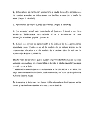 2.- Si los valores se manifiestan abiertamente a través de nuestras sensaciones,
de nuestras vivencias, es lógico pensar que también se aprenden a través de
ellas. (Pagina 2, párrafo 2)


3.- Aprendemos los valores cuando los sentimos. (Pagina 2, párrafo 5)


4.- La sociedad actual está implantando el fenómeno Internet a un ritmo
vertiginoso, incomparable temporalmente al de la implantación de otras
tecnologías anteriores.(pagina 3, párrafo 3)


5.- Existen dos niveles de aproximación a la axiología de las organizaciones
educativas, sean virtuales o no: el del análisis de los valores propios de la
organización educativa y el del análisis de la gestión ética del entorno de
aprendizaje. (Pagina 5, párrafo 2)


El autor habla de los valores que se pueden adquirir mediante los nuevos espacios
virtuales en escuelas y en otros ámbitos de la vida. Y cita la siguiente frase para
concluir con su artículo:
"La educación debe adaptarse constantemente a los cambios de la sociedad, sin
dejar de transmitir las adquisiciones, los fundamentos y los frutos de la experiencia
humana" (Delors, 1996).


En lo personal la lectura es muy buena divide adecuadamente el texto en varias
partes, y hace así mas digerible la lectura y mas entendible.
 