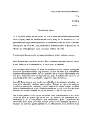 Enrique Rafael Arredondo Martínez

                                                                              ITEM

                                                                           E12-272

                                                                          13-02-12

                               Tecnología y valores


En la siguiente reseña se comparara las dos lecturas que hablan principalmente
de tecnología y todos los valores que esta abarca hoy en día en este mundo tan
globalizado tecnológicamente hablando, la primera lectura es de Javier Echeverria
y la segunda de Josep M. Duart, tocan temas distintos durante el proceso de los
artículo. Sin embargo llegan a una conclusión un tanto parecida.


A continuación tocaremos los temas principales que ambas lecturas exponen:


Javier Echeverria y su artículo llamado “Tecnociencia y sistema de valores” hablan
acerca de lo que es la tecnociencia y el impacto en la sociedad.

Tras distinguir entre ciencia, el autor se encuentra en los cambios axiológicos
suscitados por la tecnociencia (Big. Science). Al final, se afirma que una reflexión
filosófica sobre la tecnociencia no debe centrarse en la cuestión de la verdad, sino
más bien, entendido como un metavalor que exige la satisfacción previa de un
conjunto plural de valores, analizables según diversos subsistemas.

Josep M. Duart expone algo similar pero el habla de los espacios virtuales y un
poco de la educación mediante estos medios, “Educar en valores en entornos
virtuales de aprendizaje: realidades y mitos” habla de la realidad que hoy en dia se
enfrenta la educación al tener múltiples espacios en donde poder formas a sus
alumnos, así también habla de los mitos los cuales no son del todo ciertos.

Este artículo presenta la educación en valores como una realidad en la educación
virtual, es decir, el aprendizaje en red con uso intensivo de tecnologías de la
información y de la comunicación. Los sentimientos, parte fundamental del
aprendizaje ético, están presentes también en los nuevos espacios educativos a
través de las personas que los constituyen. El reto consiste ahora en el diseño de
 