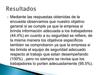    Mediante las respuestas obtenidas de la
    encuesta observamos que nuestro objetivo
    general si se cumple ya que la empresa si
    brinda información adecuada a los trabajadores
    (44.4%) en cuanto a su seguridad se refiere, de
    la misma manera los objetivos especificos
    tambien se comprobaron ya que la empresa si
    les brinda el equipo de seguridad adecuado
    respecto al trabajo que estan desempeñando
    (100%) , pero no siempre se revisa que los
    trabajadores lo porten adecuadamente (95.5%).
 