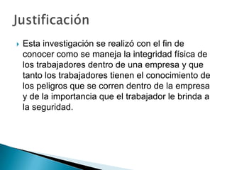    Esta investigación se realizó con el fin de
    conocer como se maneja la integridad física de
    los trabajadores dentro de una empresa y que
    tanto los trabajadores tienen el conocimiento de
    los peligros que se corren dentro de la empresa
    y de la importancia que el trabajador le brinda a
    la seguridad.
 