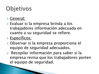   General:
   Evaluar si la empresa brinda a los
    trabajadores información adecuada en
    cuanto a su seguridad se refiere.
   Específicos:
   Observar si la empresa proporciona el
    equipo de seguridad adecuados.
    Recopilar información para saber si la
    empresa revisa que los trabajadores porten
    el equipo de seguridad.
 