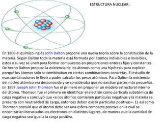 ESTRUCTURA NUCLEAR :




En 1808 el químico inglés John Dalton propone una nueva teoría sobre la constitución de la
materia. Según Dalton toda la materia está formada por átomos indivisibles e invisibles,
estos a su vez se unen para formar compuestos en proporciones enteras fijas y constantes.
De hecho Dalton propuso la existencia de los átomos como una hipótesis para explicar
porqué los átomos sólo se combinaban en ciertas combinaciones concretas. El estudio de
esas combinaciones le llevó a poder calcular los pesos atómicos. Para Dalton la existencia
del núcleo atómico era desconocida y se consideraba que no existían partes más pequeñas.
En 1897 Joseph John Thomson fue el primero en proponer un modelo estructural interno
del átomo. Thomson fue el primero en identificar el electrón como partícula subatómica de
carga negativa y concluyó que «si los átomos contienen partículas negativas y la materia se
presenta con neutralidad de carga, entonces deben existir partículas positivas». Es así como
Thomson postuló que el átomo debe ser una esfera compacta positiva en la cual se
encontrarían incrustados los electrones en distintos lugares, de manera que la cantidad de
carga negativa sea igual a la carga positiva.
 