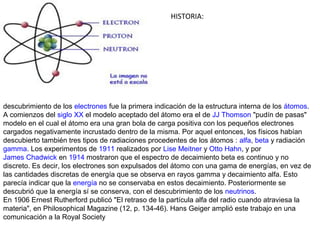 HISTORIA:




descubrimiento de los electrones fue la primera indicación de la estructura interna de los átomos.
A comienzos del siglo XX el modelo aceptado del átomo era el de JJ Thomson "pudín de pasas"
modelo en el cual el átomo era una gran bola de carga positiva con los pequeños electrones
cargados negativamente incrustado dentro de la misma. Por aquel entonces, los físicos habían
descubierto también tres tipos de radiaciones procedentes de los átomos : alfa, beta y radiación
gamma. Los experimentos de 1911 realizados por Lise Meitner y Otto Hahn, y por
James Chadwick en 1914 mostraron que el espectro de decaimiento beta es continuo y no
discreto. Es decir, los electrones son expulsados del átomo con una gama de energías, en vez de
las cantidades discretas de energía que se observa en rayos gamma y decaimiento alfa. Esto
parecía indicar que la energía no se conservaba en estos decaimiento. Posteriormente se
descubrió que la energía sí se conserva, con el descubrimiento de los neutrinos.
En 1906 Ernest Rutherford publicó "El retraso de la partícula alfa del radio cuando atraviesa la
materia", en Philosophical Magazine (12, p. 134-46). Hans Geiger amplió este trabajo en una
comunicación a la Royal Society
 