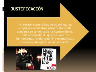 JUSTIFICACIÓN
No existen comerciales de cigarrillos, las
empresas encuentran otros métodos de
quedarse en la mente de los consumidores,
tales como el BTL, quien se vale de
herramientas “underground” y no masivas o
convencionales para llamar la atención.
 