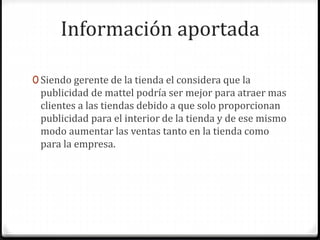 Información aportada
0 Siendo gerente de la tienda el considera que la
publicidad de mattel podría ser mejor para atraer mas
clientes a las tiendas debido a que solo proporcionan
publicidad para el interior de la tienda y de ese mismo
modo aumentar las ventas tanto en la tienda como
para la empresa.
 