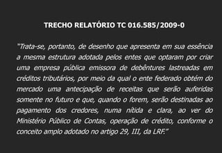 TRECHO RELATÓRIO TC 016.585/2009-0
“Trata-se, portanto, de desenho que apresenta em sua essência
a mesma estrutura adotada pelos entes que optaram por criar
uma empresa pública emissora de debêntures lastreadas em
créditos tributários, por meio da qual o ente federado obtém do
mercado uma antecipação de receitas que serão auferidas
somente no futuro e que, quando o forem, serão destinadas ao
pagamento dos credores, numa nítida e clara, ao ver do
Ministério Público de Contas, operação de crédito, conforme o
conceito amplo adotado no artigo 29, III, da LRF.”
 