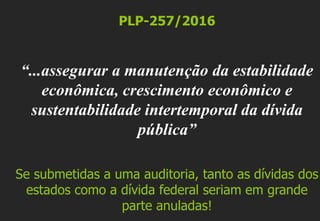 PLP-257/2016
“...assegurar a manutenção da estabilidade
econômica, crescimento econômico e
sustentabilidade intertemporal da dívida
pública”
Se submetidas a uma auditoria, tanto as dívidas dos
estados como a dívida federal seriam em grande
parte anuladas!
 