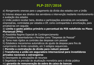 PLP-257/2016
a) Alongamento oneroso para o pagamento da dívida dos estados com a União
b) Intenso ataque aos direitos dos servidores e intervenção mediante monitoramento
e avaliação dos estados
c) União poderá receber bens, direitos e participações acionárias em sociedades
empresárias, controladas por estados e DF, como contrapartida à amortização, para
privatizá-las em seguida
d) Limita o gasto público primário a percentual do PIB redefinido no Plano
Plurianual (PPA)
e) Possibilita Regime Especial de Contingenciamento
f) Considera Aposentadorias e Pensões como “Despesas de Pessoal”
g) Torna mais rígidos os controles das despesas com pessoal
h) Estabelece mecanismos automáticos de ajuste da despesa para fins de
cumprimento do limite concebido, em 3 estágios sequenciais.
i) Permite a contratação de dívida para reduzir pessoal
j) Transforma a união em seguradora internacional para investidores
privados nacionais e estrangeiros
k) Desrespeito às vinculações de recursos
l) Ilegalidade na previsão de atualização monetária para a dívida pública
m) garantia de remuneração da sobra de caixa de bancos
 
