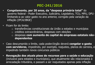 PEC-241/2016
• Congelamento, por 20 anos, da “despesa primária total” do
governo federal - Poder Executivo, Judiciário, Legislativo, TCU, MPU, DPU –
limitando-a ao valor gasto no ano anterior, corrigido pela variação da
inflação (IPCA/IBGE)
• Ficam for do limite:
o transferências constitucionais da União a estados e municípios
o créditos extraordinários, despesas com eleições
o despesas com aumento de capital de empresas estatais não-
dependentes
• Caso descumprido o limite, cada poder/órgão deverá congelar o gasto
com servidores, impedindo, por exemplo, reajustes, planos de carreira, e
impedindo também novos concursos públicos
• Revogação dos atuais pisos de recursos para a saúde e educação
(inclusive para estados e municípios), que atualmente são relacionados à
arrecadação tributária, e passam a ser reajustados apenas pela inflação
 