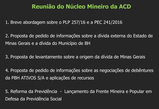 Reunião do Núcleo Mineiro da ACD
1. Breve abordagem sobre o PLP 257/16 e a PEC 241/2016
2. Proposta de pedido de informações sobre a dívida externa do Estado de
Minas Gerais e a dívida do Município de BH
3. Proposta de levantamento sobre a origem da dívida de Minas Gerais
4. Proposta de pedido de informações sobre as negociações de debêntures
da PBH ATIVOS S/A e aplicações de recursos
5. Reforma da Previdência - Lançamento da Frente Mineira e Popular em
Defesa da Previdência Social
 
