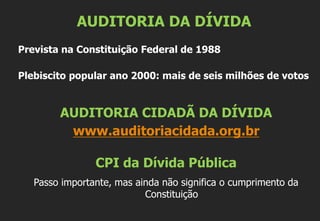 AUDITORIA DA DÍVIDA
Prevista na Constituição Federal de 1988
Plebiscito popular ano 2000: mais de seis milhões de votos
AUDITORIA CIDADÃ DA DÍVIDA
www.auditoriacidada.org.br
CPI da Dívida Pública
Passo importante, mas ainda não significa o cumprimento da
Constituição
 