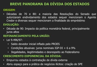 BREVE PANORAMA DA DÍVIDA DOS ESTADOS
ORIGEM:
• Décadas de 70 e 80: a maioria das Resoluções do Senado que
autorizaram endividamento dos estados sequer mencionam o Agente
Credor e diversas sequer mencionam a finalidade do empréstimo
EVOLUÇÃO:
• Década de 90: Impacto da política monetária federal, principalmente
juros altos
REFINANCIAMENTO PELA UNIÃO:
• Lei 9.496/97:
• Saldo devedor inicial inflado pelo PROES
• Condições abusivas: juros nominais IGP-DI + 6 a 9%
• Ilegalidades, ilegitimidades e desrespeito ao Federalismo
CRESCIMENTO EXPONENCIAL DA DÍVIDA:
• Empurrou estados à contratação de dívida externa
• Abriu espaço para a prática de negócios ilícitos: criação de SPE
 