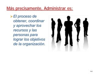Más precisamente, Administrar es:
   El proceso de
   obtener, coordinar
   y aprovechar los
   recursos y las
   personas para
   lograr los objetivos
   de la organización.




                                    1–3
 