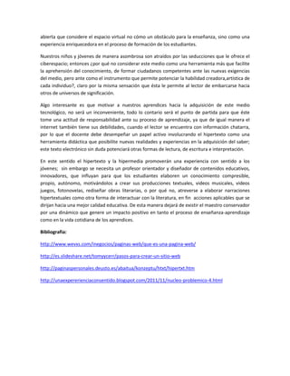abierta que considere el espacio virtual no cómo un obstáculo para la enseñanza, sino como una
experiencia enriquecedora en el proceso de formación de los estudiantes.

Nuestros niños y jóvenes de manera asombrosa son atraídos por las seducciones que le ofrece el
ciberespacio; entonces ¿por qué no considerar este medio como una herramienta más que facilite
la aprehensión del conocimiento, de formar ciudadanos competentes ante las nuevas exigencias
del medio, pero ante como el instrumento que permite potenciar la habilidad creadora,artística de
cada individuo?, claro por la misma sensación que ésta le permite al lector de embarcarse hacia
otros de universos de significación.

Algo interesante es que motivar a nuestros aprendices hacia la adquisición de este medio
tecnológico, no será un inconveniente, todo lo contario será el punto de partida para que éste
tome una actitud de responsabilidad ante su proceso de aprendizaje, ya que de igual manera el
internet también tiene sus debilidades, cuando el lector se encuentra con información chatarra,
por lo que el docente debe desempeñar un papel activo involucrando el hipertexto como una
herramienta didáctica que posibilite nuevas realidades y experiencias en la adquisición del saber;
este texto electrónico sin duda potenciará otras formas de lectura, de escritura e interpretación.

En este sentido el hipertexto y la hipermedia promoverán una experiencia con sentido a los
jóvenes; sin embargo se necesita un profesor orientador y diseñador de contenidos educativos,
innovadores, que influyan para que los estudiantes elaboren un conocimiento compresible,
propio, autónomo, motivándolos a crear sus producciones textuales, videos musicales, videos
juegos, fotonovelas, rediseñar obras literarias, o por qué no, atreverse a elaborar narraciones
hipertextuales como otra forma de interactuar con la literatura, en fin acciones aplicables que se
dirijan hacia una mejor calidad educativa. De esta manera dejará de existir el maestro conservador
por una dinámico que genere un impacto positivo en tanto el proceso de enseñanza-aprendizaje
como en la vida cotidiana de los aprendices.

Bibliografia:

http://www.wevxs.com/inegocios/paginas-web/que-es-una-pagina-web/

http://es.slideshare.net/tomyycerr/pasos-para-crear-un-sitio-web

http://paginaspersonales.deusto.es/abaitua/konzeptu/htxt/hipertxt.htm

http://unaexpererienciaconsentido.blogspot.com/2011/11/nucleo-problemico-4.html
 