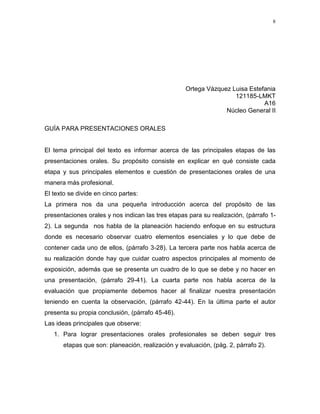 8




                                                   Ortega Vázquez Luisa Estefania
                                                                   121185-LMKT
                                                                             A16
                                                                Núcleo General II

GUÍA PARA PRESENTACIONES ORALES


El tema principal del texto es informar acerca de las principales etapas de las
presentaciones orales. Su propósito consiste en explicar en qué consiste cada
etapa y sus principales elementos e cuestión de presentaciones orales de una
manera más profesional.
El texto se divide en cinco partes:
La primera nos da una pequeña introducción acerca del propósito de las
presentaciones orales y nos indican las tres etapas para su realización, (párrafo 1-
2). La segunda nos habla de la planeación haciendo enfoque en su estructura
donde es necesario observar cuatro elementos esenciales y lo que debe de
contener cada uno de ellos, (párrafo 3-28). La tercera parte nos habla acerca de
su realización donde hay que cuidar cuatro aspectos principales al momento de
exposición, además que se presenta un cuadro de lo que se debe y no hacer en
una presentación, (párrafo 29-41). La cuarta parte nos habla acerca de la
evaluación que propiamente debemos hacer al finalizar nuestra presentación
teniendo en cuenta la observación, (párrafo 42-44). En la última parte el autor
presenta su propia conclusión, (párrafo 45-46).
Las ideas principales que observe:
   1. Para lograr presentaciones orales profesionales se deben seguir tres
       etapas que son: planeación, realización y evaluación, (pág. 2, párrafo 2).
 