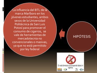 La influencia del BTL de la
marca Marlboro en los
jóvenes estudiantes, ambos
sexos de la Universidad
Politécnica de San Luis
Potosí para promover el
consumo de cigarros, se
vale de herramientas de
mercadotecnia no
convencionales o masivas,
ya que no está permitido
por ley federal
HIPÓTESIS
 