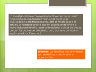 La investigación será no experimental, ya que no se realiza
ningún tipo de experimento ni pruebas durante la
investigación. Será transaccional, esto se refiere a que el
estudio se realizará en este año en el periodo de enero a
mayo del presente año, será correlacionas causal, ya que se
buscan las causas del problema, para dar las a conocer y
explicar la situación actual.

Técnicas: Las técnicas que se utilizaran
son entrevistas, cuestionarios y
observación.

 