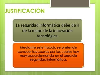 JUSTIFICACIÓN
La seguridad informática debe de ir
de la mano de la innovación
tecnológica.
Mediante este trabajo se pretende
conocer las causas por las cuales hay
muy poca demanda en el área de
seguridad informática.

 