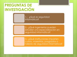 PREGUNTAS DE
INVESTIGACIÓN
1.- ¿Qué es seguridad
informática?
2.- ¿Qué ingenierías pueden
estudiar una especialización en
seguridad informática?
3.- ¿Qué instituciones imparten
cursos, maestrías, posgrados o
talleres de seguridad informática?

 