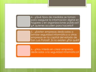 4.- ¿Qué tipos de medidas se toman
para asegurar la información digital en
hogares y en organizaciones públicas?
¿A quienes acuden para hacerlo?
5.- ¿Existen empresas dedicadas a
brindar seguridad informática a otras
empresas en la capital del estado de
San Luis Potosí? .Si no existen ¿Por qué?
6.- ¿Hay interés en crear empresas
dedicadas a la seguridad informática?

 