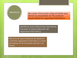 ESPECÍFICOS

Recopilar información sobre el interés que
tienen los estudiantes en TICs sobre la
especialidad en seguridad informática.

Identificar que instituciones educativas
imparten la especialización de
seguridad informática.
Reconocer que empresas se dedican
a brindar seguridad informática a otras
empresas en el municipio de San Luis
Potosí.

 
