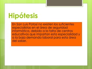 Hipótesis
En San Luis Potosí no existen los suficientes
especialistas en el área de seguridad
informática, debido a la falta de centros
educativos que impartan esta especialidad y
a la baja demanda laboral para esta área
del saber.

 