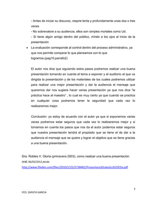 - Antes de iniciar su discurso, respire lenta y profundamente unas dos o tres
       veces
       - No sobrevalore a su audiencia, ellos son simples mortales como Ud.
       - Si tiene algún amigo dentro del público, mírelo a los ojos al inicio de la
       presentación
       La evaluación corresponde al control dentro del proceso administrativo, ya
       que nos permite comparar lo que planeamos con lo que
       logramos.(pag10,parrafo2)


       El autor nos dice que siguiendo estos pasos podremos realizar una buena
       presentación tomando en cuenta el tema a exponer y el auditorio al que va
       dirigida la presentación y de los materiales de los cuales podremos utilizar
       para realizar una mejor presentación y dar la audiencia el mensaje que
       queremos dar nos sugiere hacer varias presentación ya que nos dice “la
       práctica hace al maestro” , lo cual es muy cierto ya que cuando se practica
       en cualquier cosa podremos tener la seguridad que cada vez lo
       realizaremos mejor.


       Conclusión: yo estoy de acuerdo con el autor ya que si exponemos varias
       veces podremos estar seguros que cada vez lo realizaremos mejor y si
       tomamos en cuenta los pasos que nos da el autor podemos estar seguros
       que nuestra presentación tendrá el propósito que se tiene el de dar a la
       audiencia el mensaje que se quiere y lograr el objetivo que se tiene gracias
       a una buena presentación.



Dra. Robles V. Gloria (primavera 2003), como realizar una buena presentación
oral, 06/02/2012,desde
http://www.fileden.com/files/2010/1/25/2738465/PresentacioOralesGu%25EDa.pdf




                                                                                    3
FCO. ZAPATA GARCIA
 