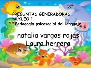 PREGUNTAS GENERADORAS
NÚCLEO 4
Pedagogia psicosocial del lenguaje
natalia vargas rojas
Laura herrera
 